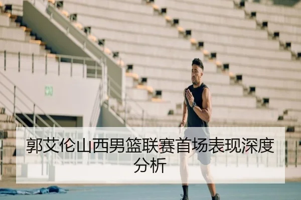 郭艾伦山西男篮联赛首场表现深度分析