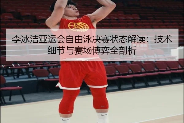 李冰洁亚运会自由泳决赛状态解读：技术细节与赛场博弈全剖析